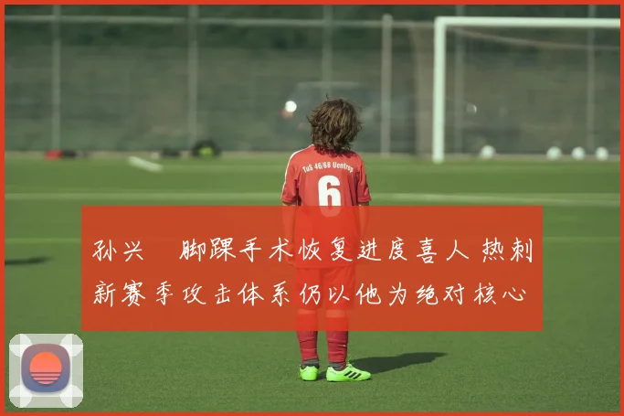 孙兴慜脚踝手术恢复进度喜人 热刺新赛季攻击体系仍以他为绝对核心 球队进攻引擎已蓄势待发