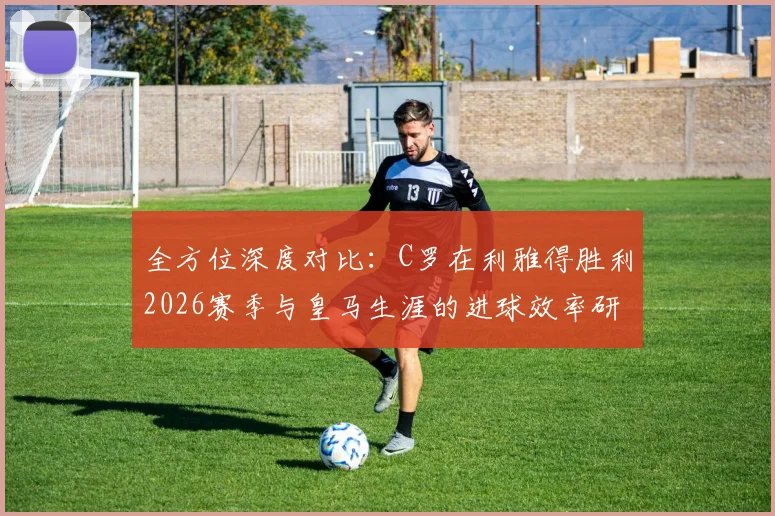 全方位深度对比：C罗在利雅得胜利2026赛季与皇马生涯的进球效率研究