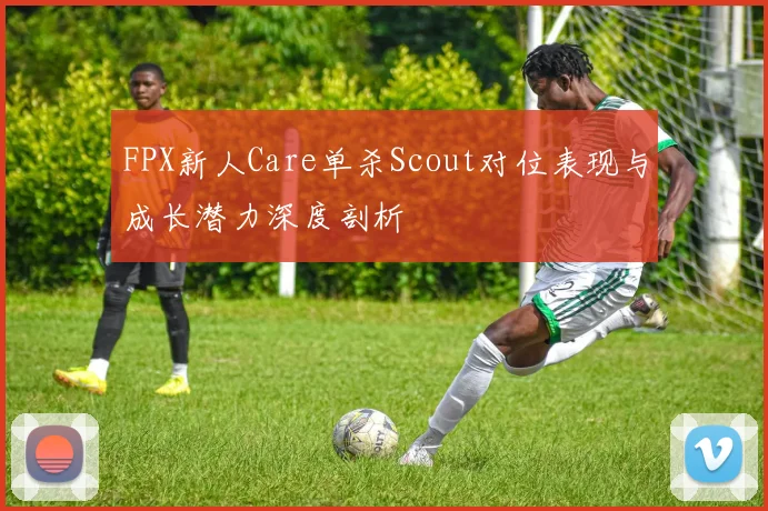 FPX新人Care单杀Scout对位表现与成长潜力深度剖析