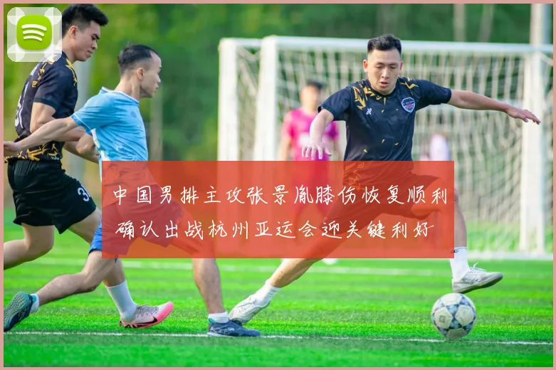 中国男排主攻张景胤膝伤恢复顺利 确认出战杭州亚运会迎关键利好