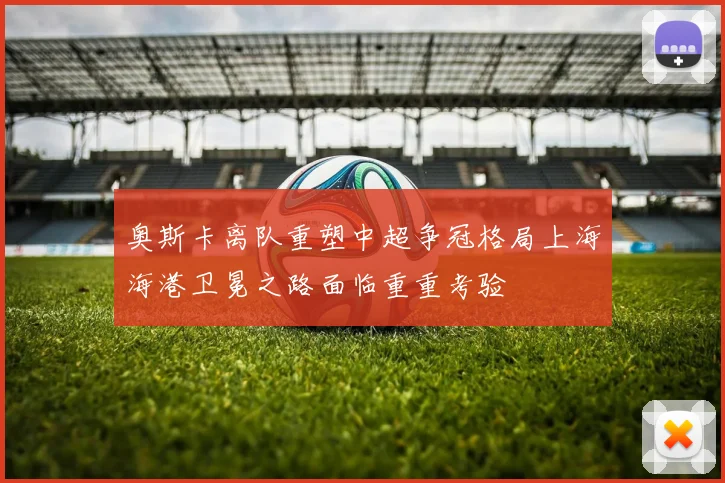 奥斯卡离队重塑中超争冠格局上海海港卫冕之路面临重重考验
