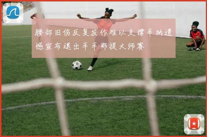 腰部旧伤反复发作难以支撑辛纳遗憾宣布退出辛辛那提大师赛