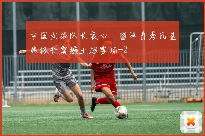 中国女排队长袁心玥留洋首秀瓦基弗银行震撼土超赛场