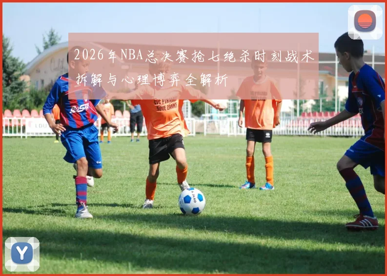 2026年NBA总决赛抢七绝杀时刻战术拆解与心理博弈全解析
