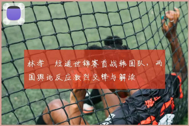 林孝埈短道世锦赛首战韩国队，两国舆论反应激烈交锋与解读
