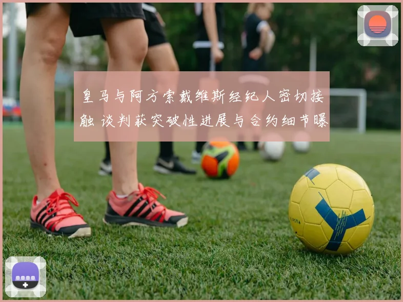 皇马与阿方索戴维斯经纪人密切接触 谈判获突破性进展与合约细节曝光