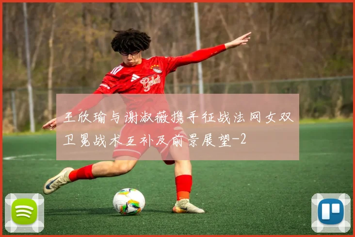 王欣瑜与谢淑薇携手征战法网女双卫冕战术互补及前景展望
