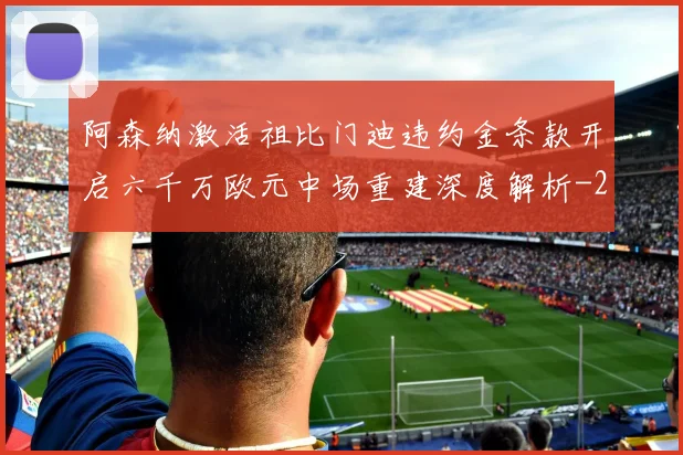 阿森纳激活祖比门迪违约金条款开启六千万欧元中场重建深度解析