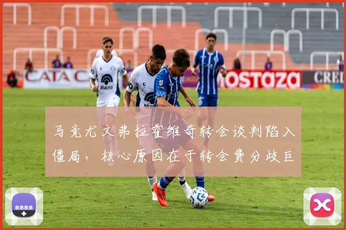 马竞尤文弗拉霍维奇转会谈判陷入僵局，核心原因在于转会费分歧巨大