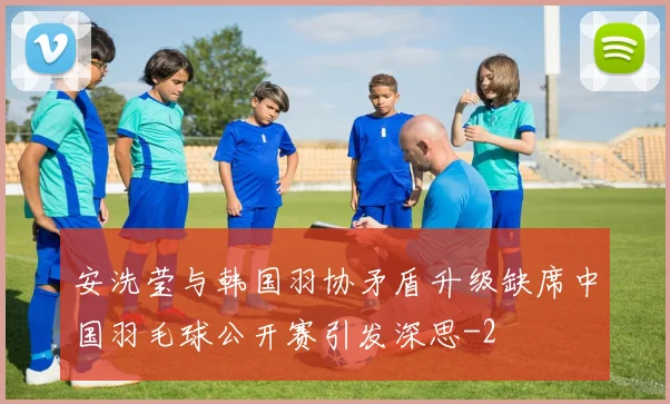 安洗莹与韩国羽协矛盾升级缺席中国羽毛球公开赛引发深思