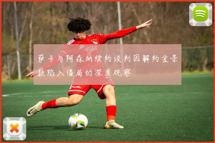 萨卡与阿森纳续约谈判因解约金条款陷入僵局的深度观察