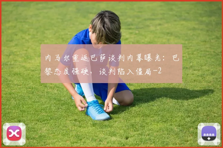 内马尔重返巴萨谈判内幕曝光：巴黎态度强硬，谈判陷入僵局