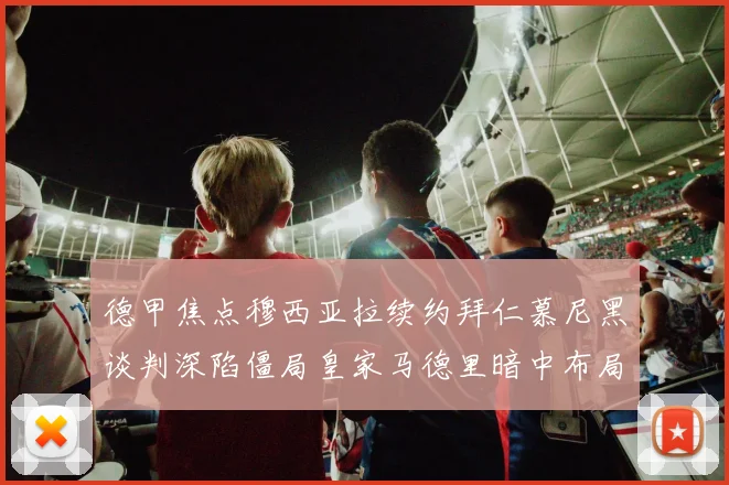 德甲焦点穆西亚拉续约拜仁慕尼黑谈判深陷僵局皇家马德里暗中布局伺机发动转会攻势