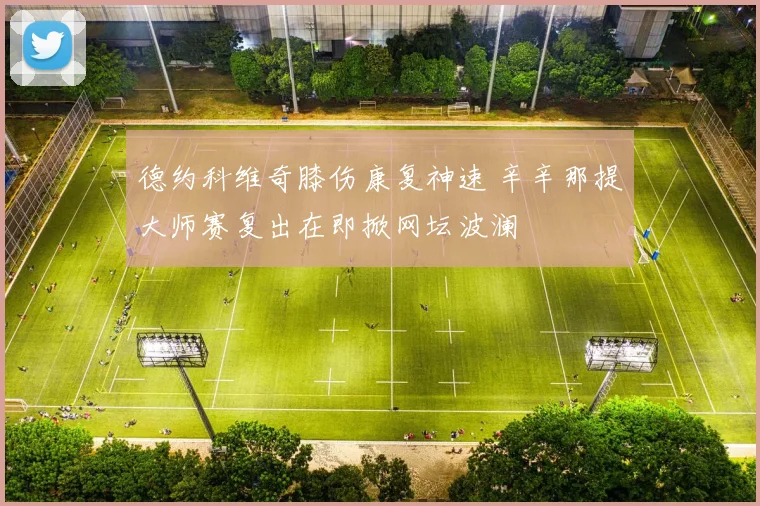 德约科维奇膝伤康复神速 辛辛那提大师赛复出在即掀网坛波澜