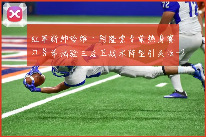 红军新帅哈维·阿隆索季前热身赛大举试验三后卫战术阵型引关注