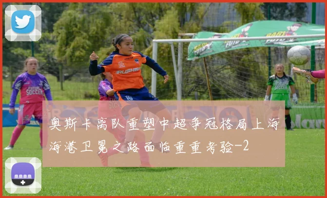奥斯卡离队重塑中超争冠格局上海海港卫冕之路面临重重考验