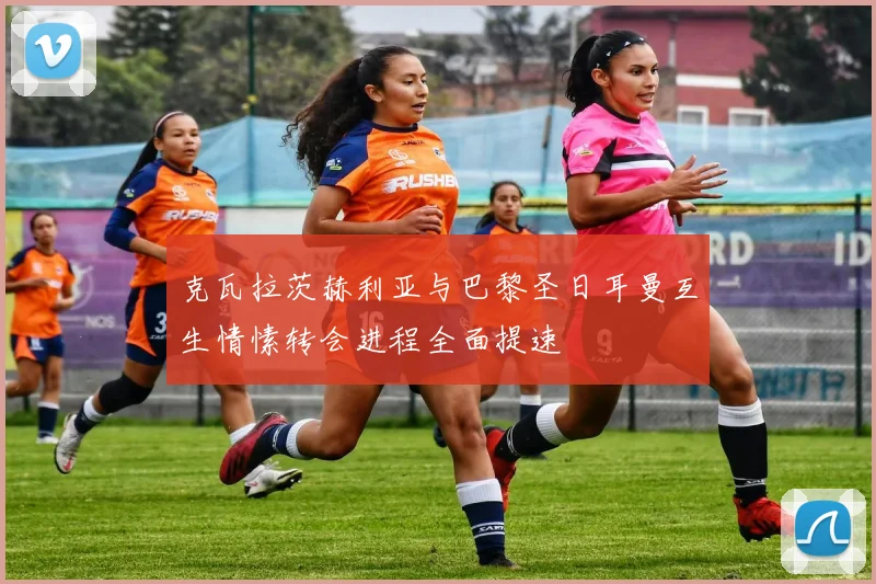 克瓦拉茨赫利亚与巴黎圣日耳曼互生情愫转会进程全面提速