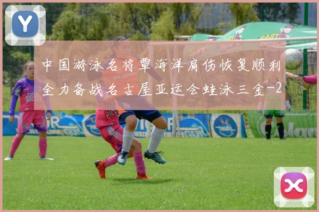 中国游泳名将覃海洋肩伤恢复顺利全力备战名古屋亚运会蛙泳三金