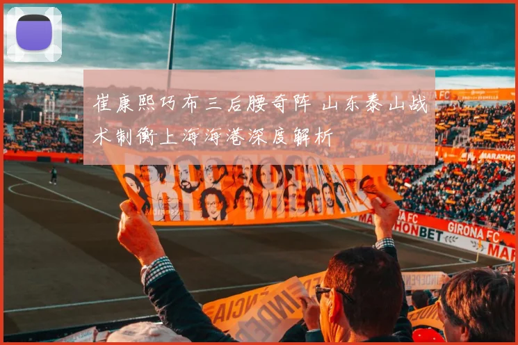 崔康熙巧布三后腰奇阵 山东泰山战术制衡上海海港深度解析