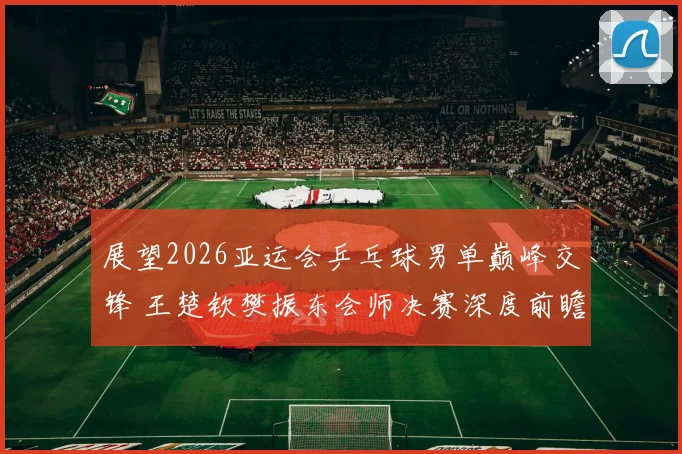 展望2026亚运会乒乓球男单巅峰交锋 王楚钦樊振东会师决赛深度前瞻