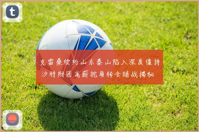 克雷桑续约山东泰山陷入深度僵持 沙特财团高薪挖角转会暗战揭秘