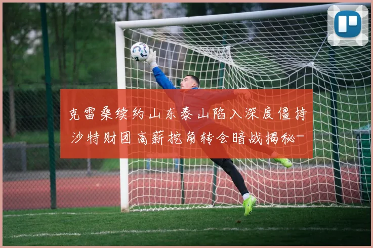 克雷桑续约山东泰山陷入深度僵持 沙特财团高薪挖角转会暗战揭秘