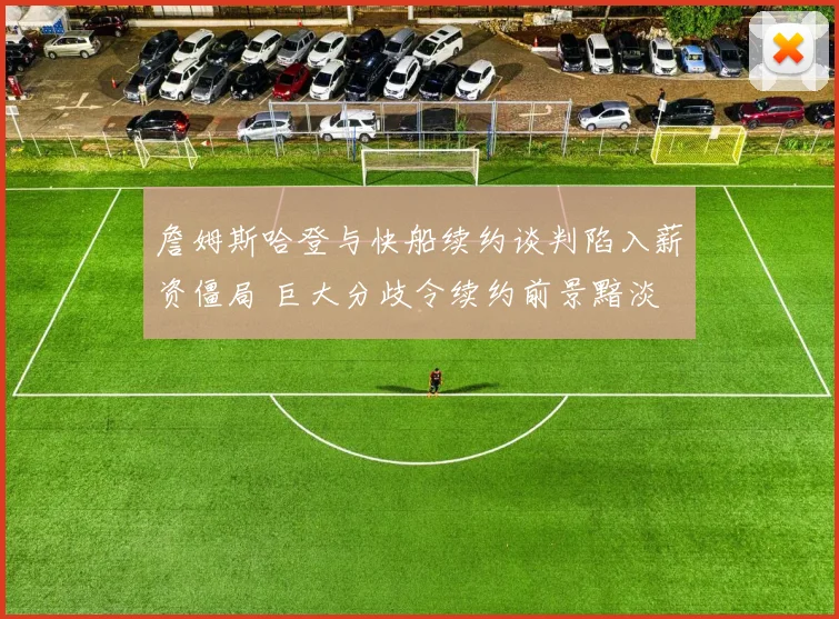 詹姆斯哈登与快船续约谈判陷入薪资僵局 巨大分歧令续约前景黯淡 交易或成唯一出路