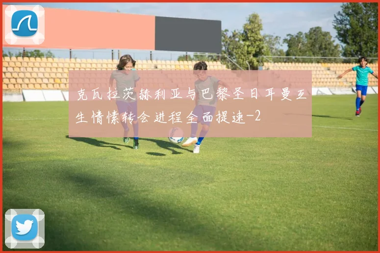 克瓦拉茨赫利亚与巴黎圣日耳曼互生情愫转会进程全面提速