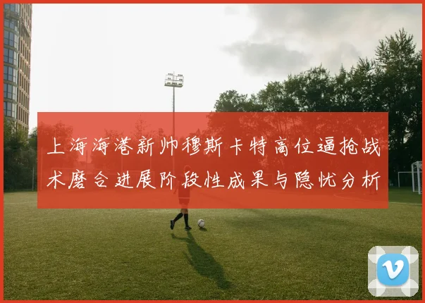 上海海港新帅穆斯卡特高位逼抢战术磨合进展阶段性成果与隐忧分析
