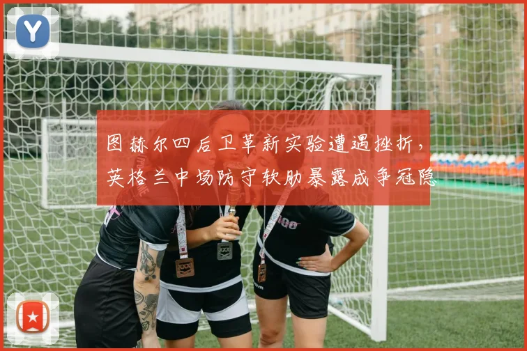 图赫尔四后卫革新实验遭遇挫折，英格兰中场防守软肋暴露成争冠隐忧
