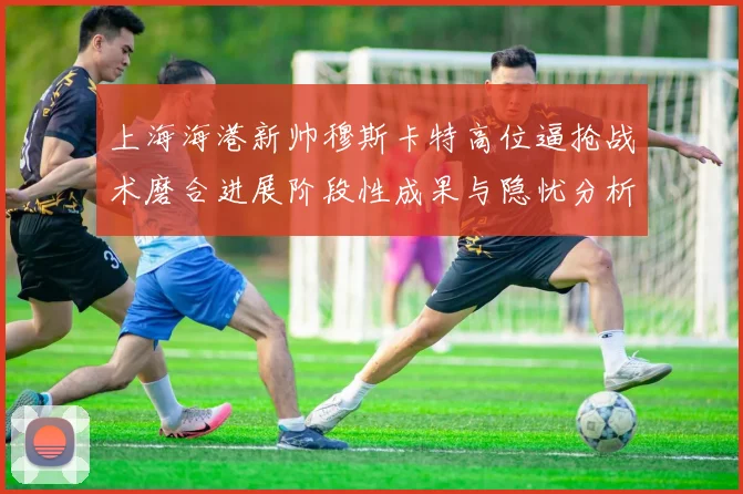 上海海港新帅穆斯卡特高位逼抢战术磨合进展阶段性成果与隐忧分析