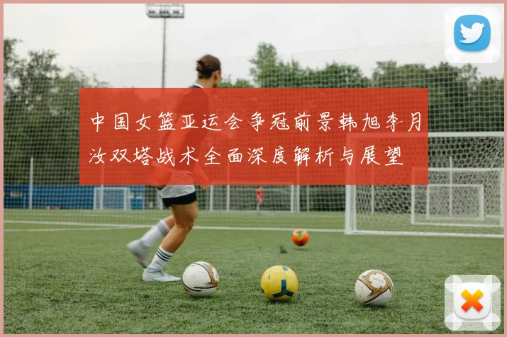 中国女篮亚运会争冠前景韩旭李月汝双塔战术全面深度解析与展望