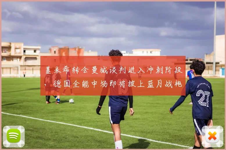 基米希转会曼城谈判进入冲刺阶段，德国全能中场即将披上蓝月战袍