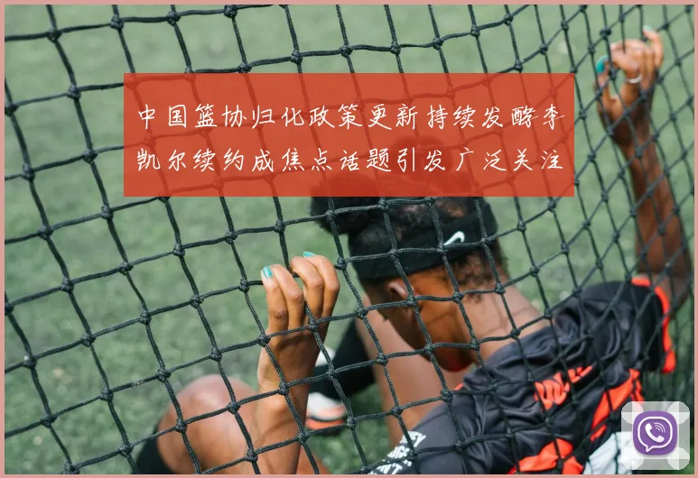 中国篮协归化政策更新持续发酵李凯尔续约成焦点话题引发广泛关注