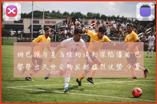 姆巴佩与皇马续约谈判深陷僵局 巴黎祭出天价合约发起猛烈攻势 今夏悬念持续升级