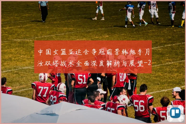 中国女篮亚运会争冠前景韩旭李月汝双塔战术全面深度解析与展望