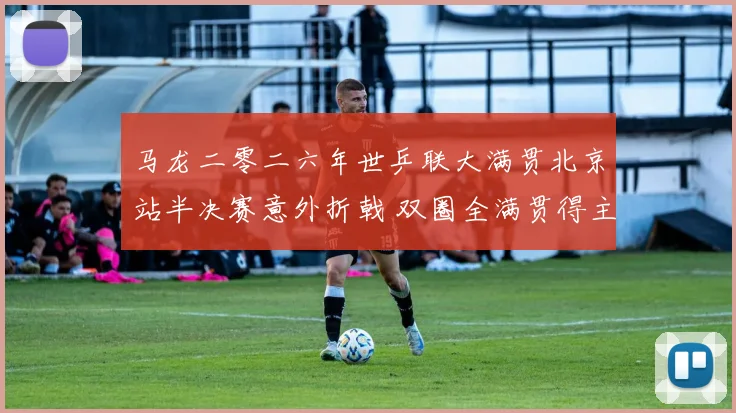 马龙二零二六年世乒联大满贯北京站半决赛意外折戟 双圈全满贯得主退役抉择与未来走向深度透视