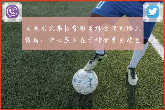 马竞尤文弗拉霍维奇转会谈判陷入僵局,核心原因在于转会费分歧巨大