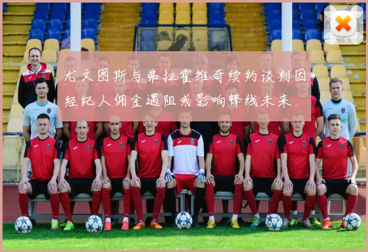 尤文图斯与弗拉霍维奇续约谈判因经纪人佣金遇阻或影响锋线未来