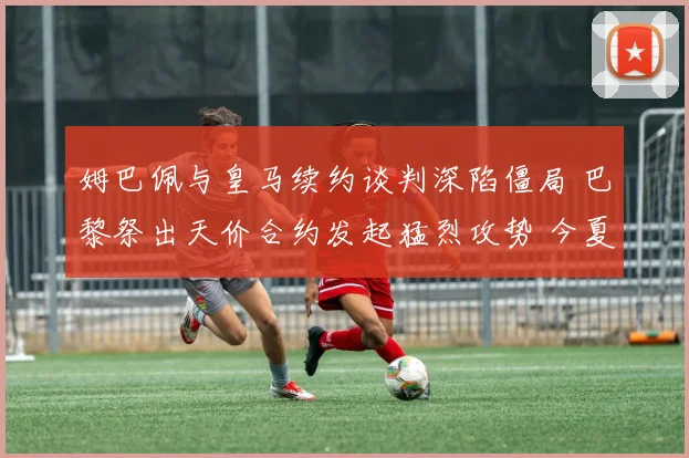 姆巴佩与皇马续约谈判深陷僵局 巴黎祭出天价合约发起猛烈攻势 今夏悬念持续升级