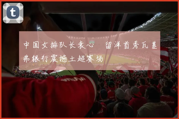 中国女排队长袁心玥留洋首秀瓦基弗银行震撼土超赛场
