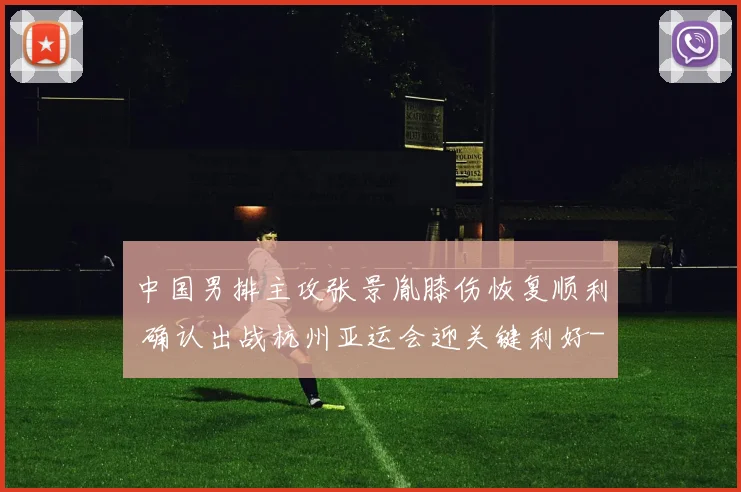 中国男排主攻张景胤膝伤恢复顺利 确认出战杭州亚运会迎关键利好