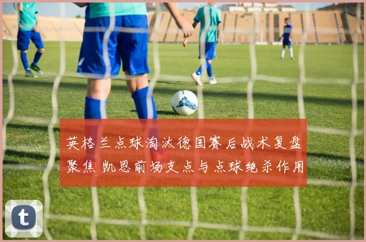 英格兰点球淘汰德国赛后战术复盘聚焦 凯恩前场支点与点球绝杀作用