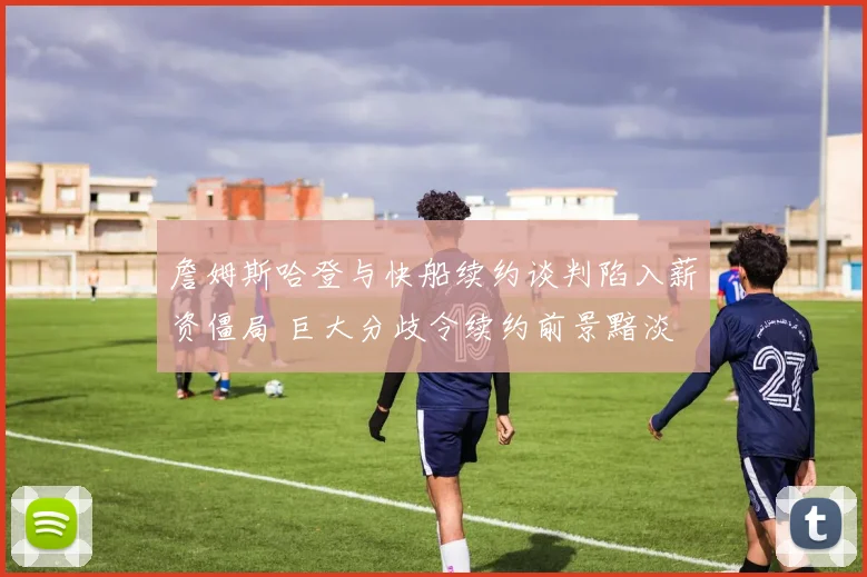 詹姆斯哈登与快船续约谈判陷入薪资僵局 巨大分歧令续约前景黯淡 交易或成唯一出路