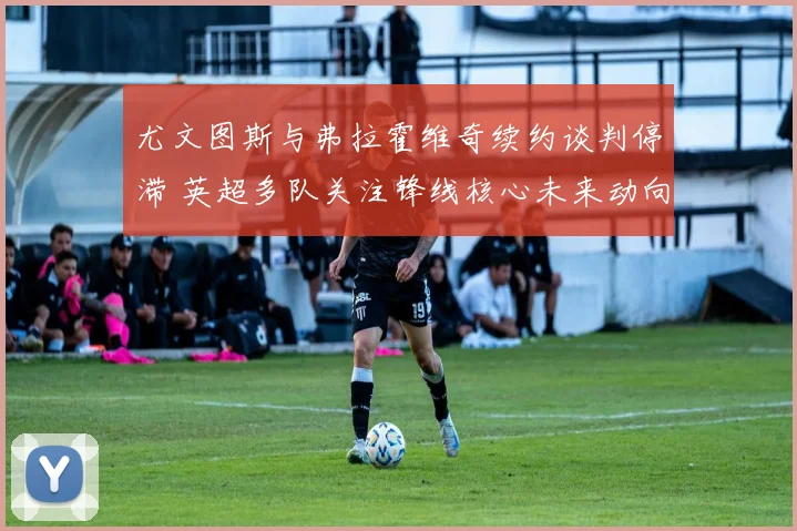 尤文图斯与弗拉霍维奇续约谈判停滞 英超多队关注锋线核心未来动向