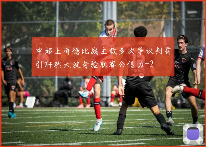 中超上海德比战主裁多次争议判罚引轩然大波考验联赛公信力