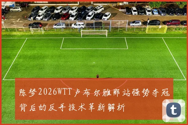 陈梦2026WTT卢布尔雅那站强势夺冠背后的反手技术革新解析