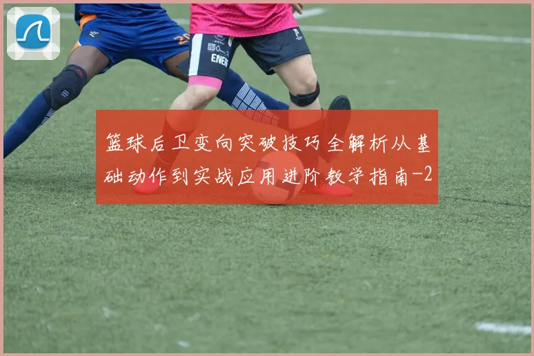 篮球后卫变向突破技巧全解析从基础动作到实战应用进阶教学指南