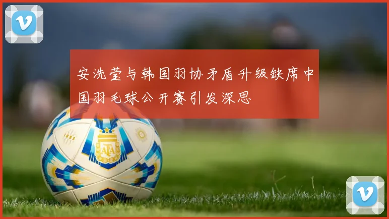安洗莹与韩国羽协矛盾升级缺席中国羽毛球公开赛引发深思