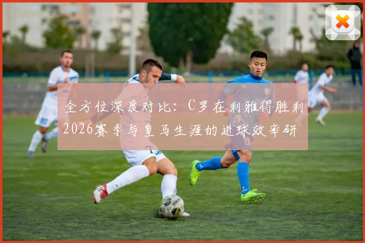 全方位深度对比:C罗在利雅得胜利2026赛季与皇马生涯的进球效率研究